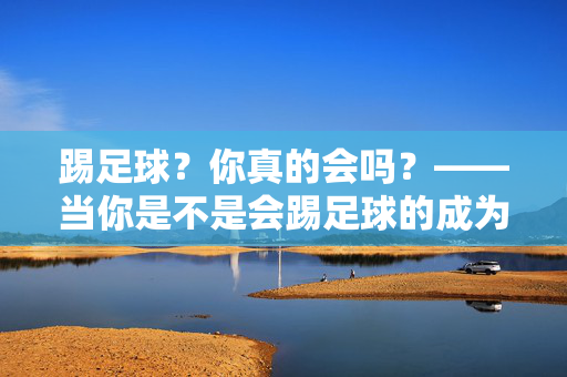 踢足球？你真的会吗？——当你是不是会踢足球的成为日常问候，踢足球？你真的会吗？——当会否踢足球成为日常问候