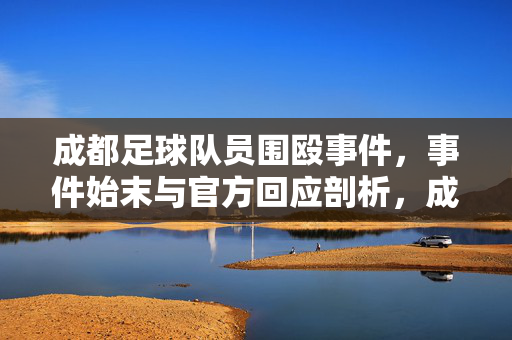 成都足球队员围殴事件，事件始末与官方回应剖析，成都足球队员围殴事件，事件始末与官方回应深度剖析