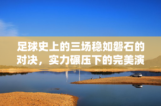 足球史上的三场稳如磐石的对决，实力碾压下的完美演绎与数据印证，足球史上的三场稳如磐石的对决，实力碾压下的完美演绎与数据印证