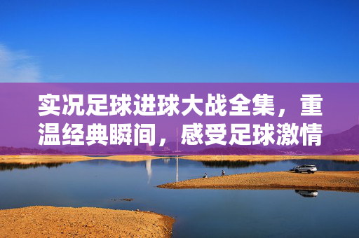 实况足球进球大战全集，重温经典瞬间，感受足球激情的极致回放