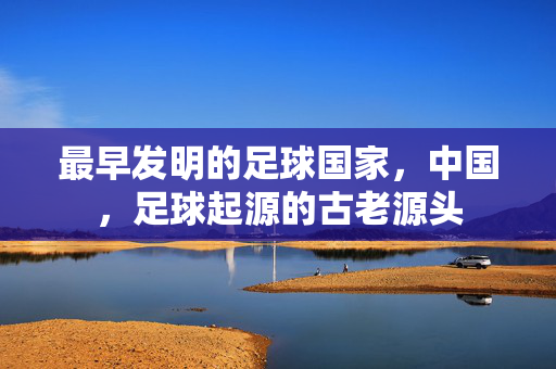 最早发明的足球国家，中国，足球起源的古老源头