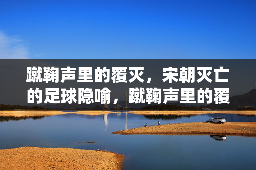 蹴鞠声里的覆灭，宋朝灭亡的足球隐喻，蹴鞠声里的覆灭，宋朝灭亡的足球隐喻