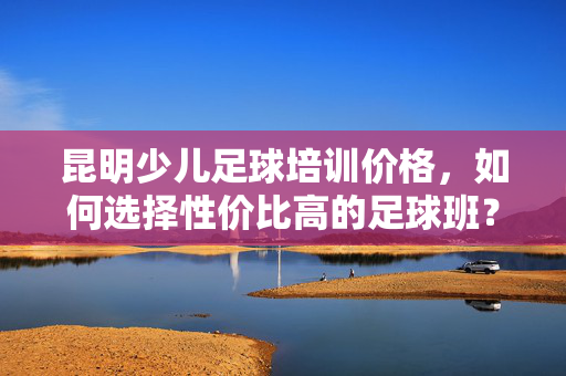 昆明少儿足球培训价格，如何选择性价比高的足球班？昆明少儿足球培训价格对比，如何选择性价比高的足球班？