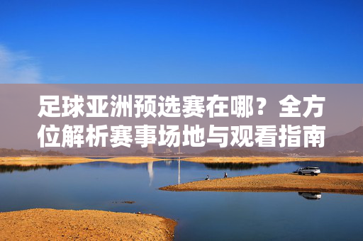 足球亚洲预选赛在哪？全方位解析赛事场地与观看指南