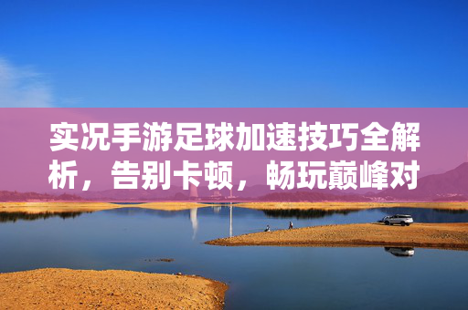 实况手游足球加速技巧全解析，告别卡顿，畅玩巅峰对决，实况手游足球加速技巧全解析，告别卡顿，畅玩巅峰对决
