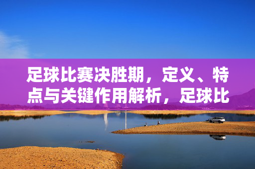足球比赛决胜期，定义、特点与关键作用解析，足球比赛决胜期，定义、特点与关键作用解析