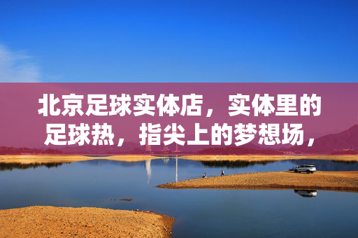 北京足球实体店，实体里的足球热，指尖上的梦想场，北京足球实体店，实体里的足球热，指尖上的梦想场