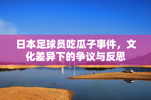 日本足球员吃瓜子事件，文化差异下的争议与反思