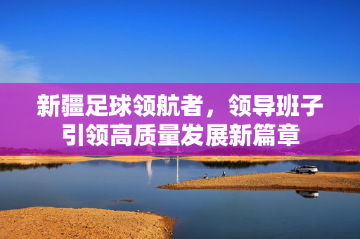 新疆足球领航者，领导班子引领高质量发展新篇章
