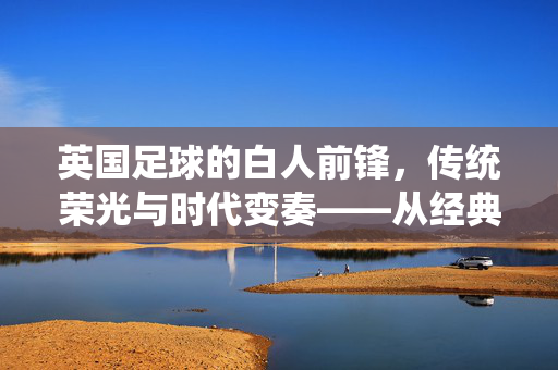 英国足球的白人前锋，传统荣光与时代变奏——从经典形象到现代解读，英国足球的白人前锋，传统荣光与时代变奏——从经典形象到现代解读