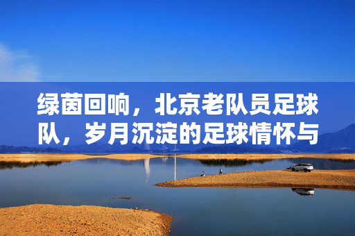 绿茵回响，北京老队员足球队，岁月沉淀的足球情怀与坚持