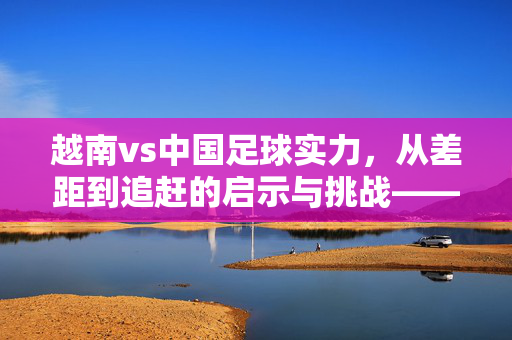 越南vs中国足球实力，从差距到追赶的启示与挑战——一场跨越国界的足球对话，越南vs中国足球实力，从差距到追赶的启示与挑战——一场跨越国界的足球对话