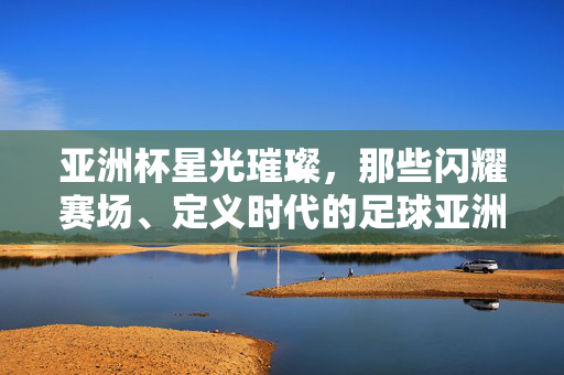 亚洲杯星光璀璨，那些闪耀赛场、定义时代的足球亚洲杯明星球员