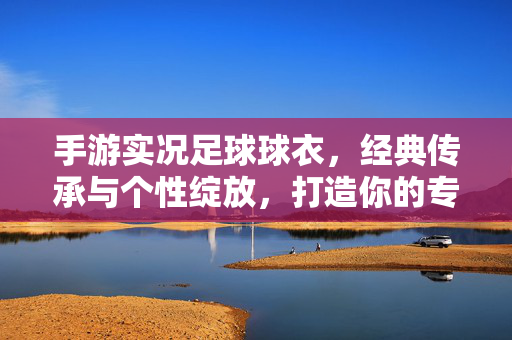 手游实况足球球衣，经典传承与个性绽放，打造你的专属赛场风采