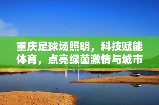 重庆足球场照明，科技赋能体育，点亮绿茵激情与城市活力，重庆足球场照明，科技赋能体育，点亮绿茵激情与城市活力