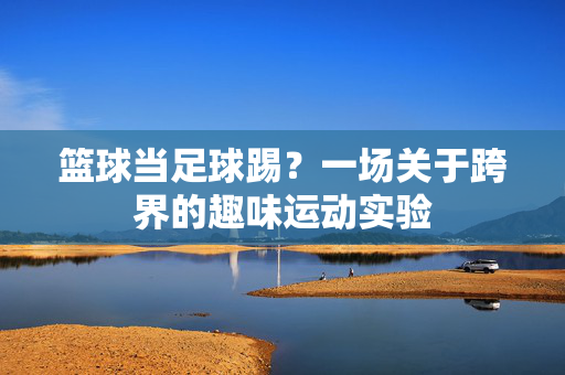 篮球当足球踢？一场关于跨界的趣味运动实验