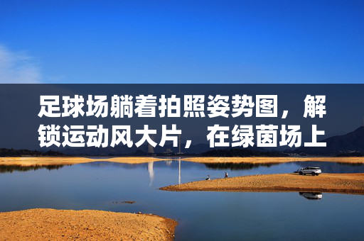 足球场躺着拍照姿势图，解锁运动风大片，在绿茵场上感受自由与浪漫，足球场躺着拍照姿势图，解锁运动风大片，在绿茵场上感受自由与浪漫