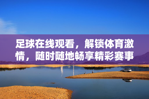 足球在线观看，解锁体育激情，随时随地畅享精彩赛事，足球在线观看，解锁体育激情，随时随地畅享精彩赛事