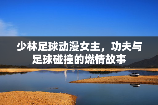 少林足球动漫女主，功夫与足球碰撞的燃情故事