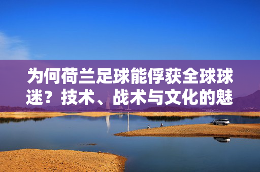 为何荷兰足球能俘获全球球迷？技术、战术与文化的魅力解码
