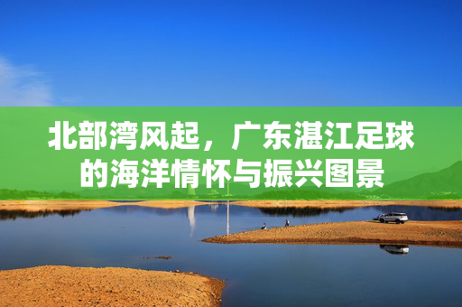 北部湾风起，广东湛江足球的海洋情怀与振兴图景