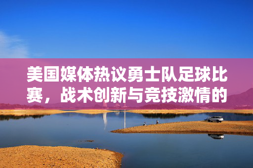 美国媒体热议勇士队足球比赛，战术创新与竞技激情的碰撞，美国媒体热议勇士队足球比赛，战术创新与竞技激情的碰撞