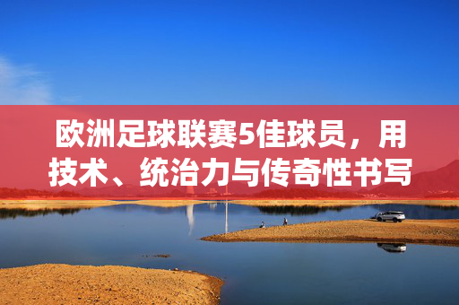 欧洲足球联赛5佳球员，用技术、统治力与传奇性书写赛季巅峰，欧洲足球联赛5佳球员，以技术、统治力与传奇性书写赛季巅峰