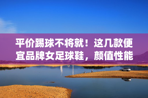 平价踢球不将就！这几款便宜品牌女足球鞋，颜值性能双在线，轻松get球场风采，平价踢球不将就！这几款便宜品牌女足球鞋，颜值性能双在线，轻松get球场风采