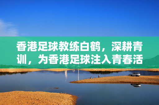 香港足球教练白鹤，深耕青训，为香港足球注入青春活力与希望