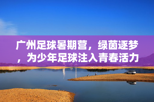 广州足球暑期营，绿茵逐梦，为少年足球注入青春活力