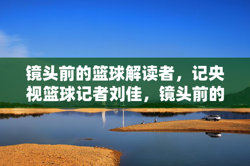 镜头前的篮球解读者，记央视篮球记者刘佳，镜头前的篮球解读者，央视记者刘佳