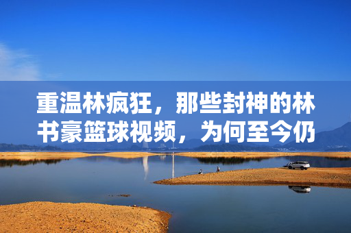 重温林疯狂，那些封神的林书豪篮球视频，为何至今仍让人热血沸腾？