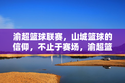 渝超篮球联赛，山城篮球的信仰，不止于赛场，渝超篮球联赛，山城信仰，不止赛场