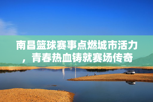 南昌篮球赛事点燃城市活力，青春热血铸就赛场传奇
