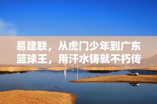 易建联，从虎门少年到广东篮球王，用汗水铸就不朽传奇，易建联，虎门少年到广东篮球王，汗水铸就不朽传奇