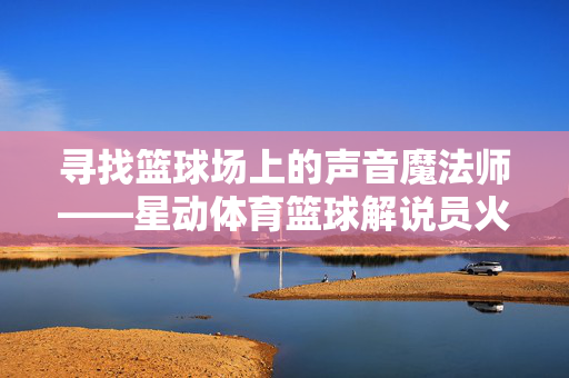 寻找篮球场上的声音魔法师——星动体育篮球解说员火热招募中
