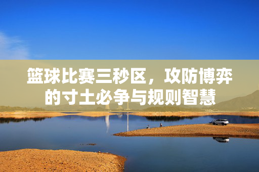 篮球比赛三秒区，攻防博弈的寸土必争与规则智慧