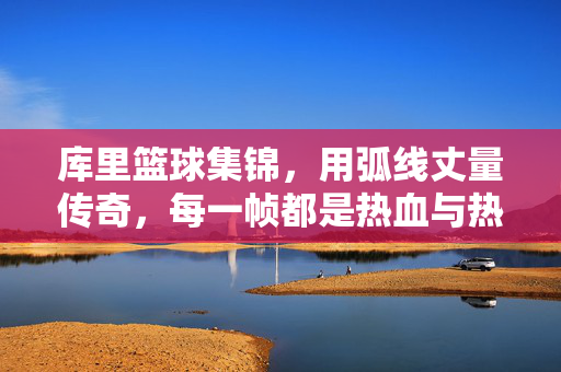 库里篮球集锦，用弧线丈量传奇，每一帧都是热血与热爱