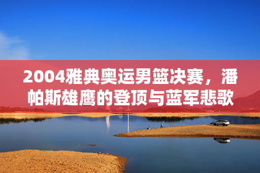 2004雅典奥运男篮决赛，潘帕斯雄鹰的登顶与蓝军悲歌