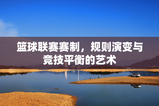 篮球联赛赛制，规则演变与竞技平衡的艺术