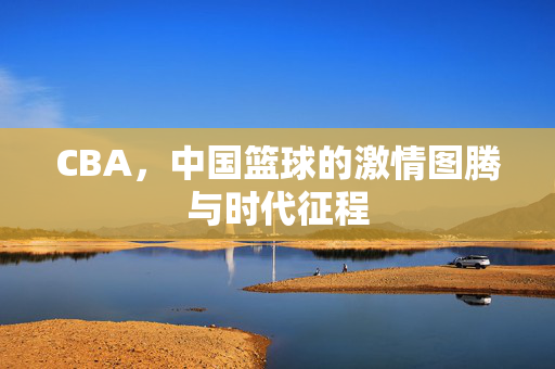 CBA，中国篮球的激情图腾与时代征程