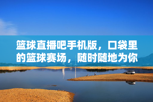 篮球直播吧手机版,口袋里的篮球赛场,随时随地为你沸腾,口袋篮球赛场,手机直播随时沸腾