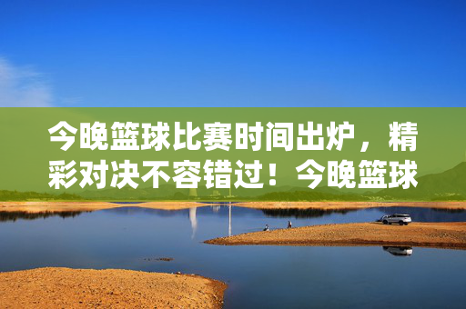 今晚篮球比赛时间出炉,精彩对决不容错过!今晚篮球赛时间出炉!精彩对决不容错过