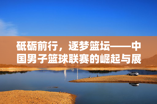 砥砺前行，逐梦篮坛——中国男子篮球联赛的崛起与展望