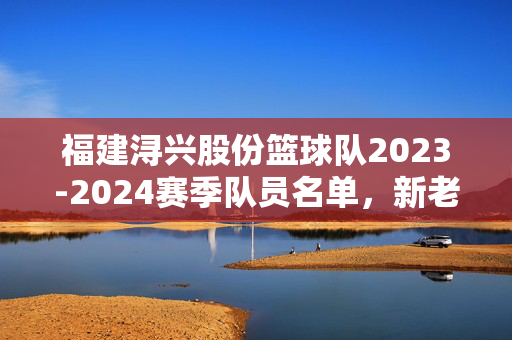 福建浔兴股份篮球队2023-2024赛季队员名单，新老搭配，冲击季后赛