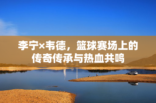 李宁×韦德,篮球赛场上的传奇传承与热血共鸣