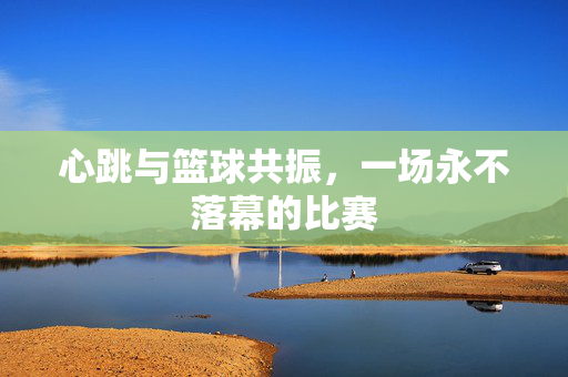 心跳与篮球共振,一场永不落幕的比赛