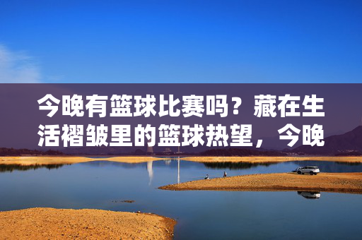 今晚有篮球比赛吗？藏在生活褶皱里的篮球热望，今晚有比赛吗？藏在生活褶皱里的篮球热望