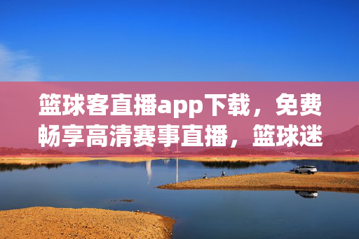 篮球客直播app下载，免费畅享高清赛事直播，篮球迷必备神器！篮球客直播app下载，免费畅享高清赛事，篮球迷必备神器！