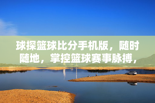 球探篮球比分手机版，随时随地，掌控篮球赛事脉搏，球探篮球比分手机版，随时随地掌控赛事脉搏